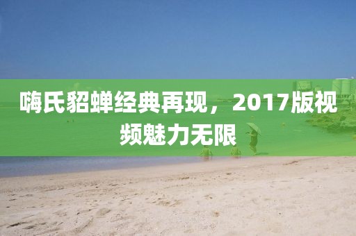 嗨氏貂蟬經(jīng)典再現(xiàn)，2017版視頻魅力無(wú)限