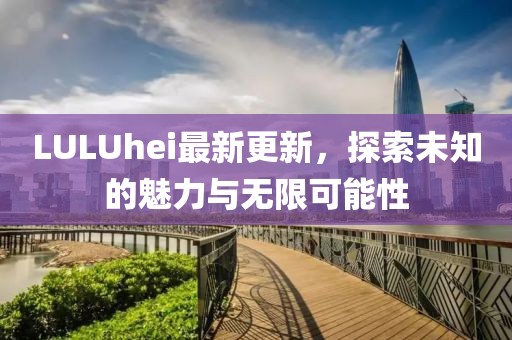 LULUhei最新更新，探索未知的魅力與無限可能性