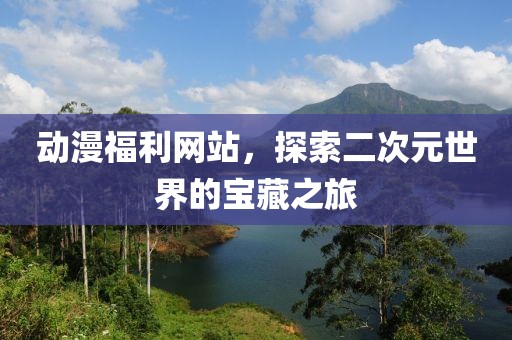 動漫福利網(wǎng)站，探索二次元世界的寶藏之旅