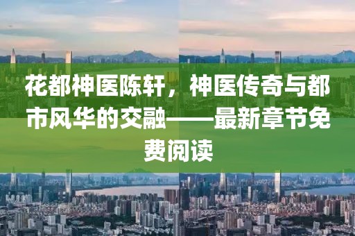 花都神醫(yī)陳軒，神醫(yī)傳奇與都市風華的交融——最新章節(jié)免費閱讀