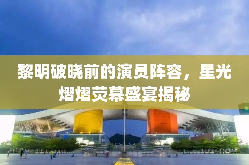 黎明破曉前的演員陣容，星光熠熠熒幕盛宴揭秘