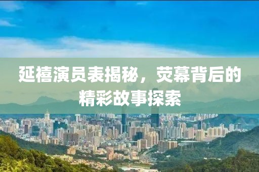 延禧演員表揭秘，熒幕背后的精彩故事探索