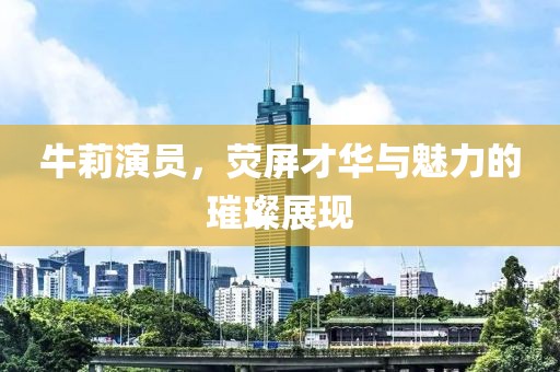 牛莉演員，熒屏才華與魅力的璀璨展現(xiàn)
