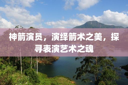 神箭演員，演繹箭術(shù)之美，探尋表演藝術(shù)之魂
