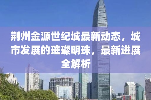 荊州金源世紀城最新動態(tài)，城市發(fā)展的璀璨明珠，最新進展全解析