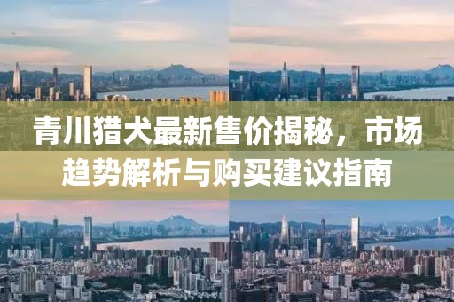 青川獵犬最新售價(jià)揭秘，市場趨勢解析與購買建議指南