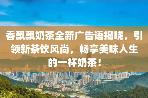 香飄飄奶茶全新廣告語揭曉，引領新茶飲風尚，暢享美味人生的一杯奶茶！