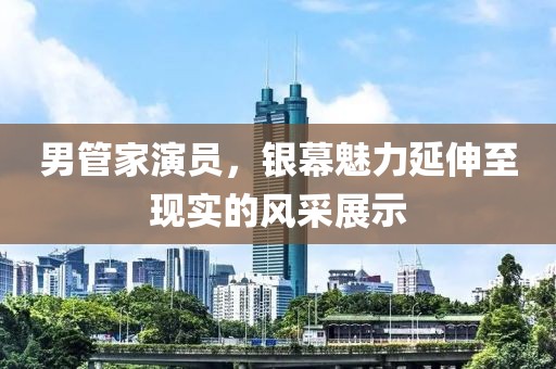 男管家演員，銀幕魅力延伸至現(xiàn)實(shí)的風(fēng)采展示