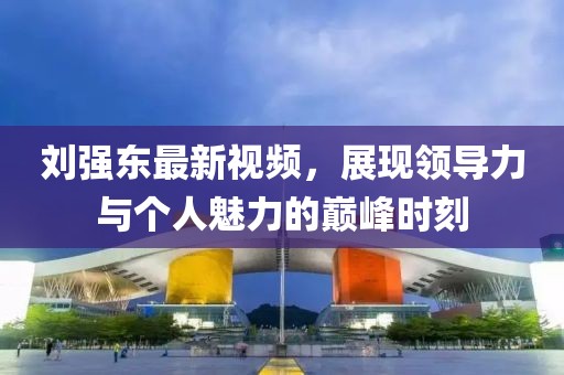 劉強(qiáng)東最新視頻，展現(xiàn)領(lǐng)導(dǎo)力與個(gè)人魅力的巔峰時(shí)刻
