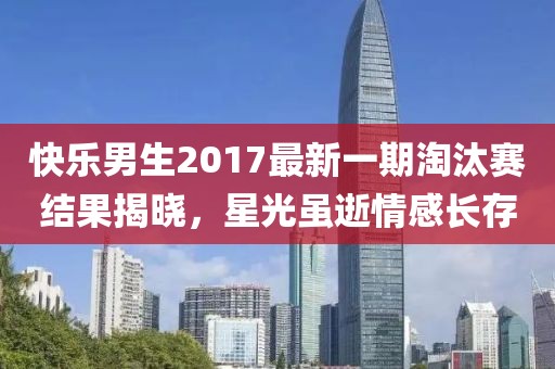 快樂男生2017最新一期淘汰賽結(jié)果揭曉，星光雖逝情感長存