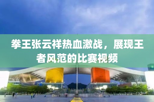 拳王張?jiān)葡闊嵫?zhàn)，展現(xiàn)王者風(fēng)范的比賽視頻