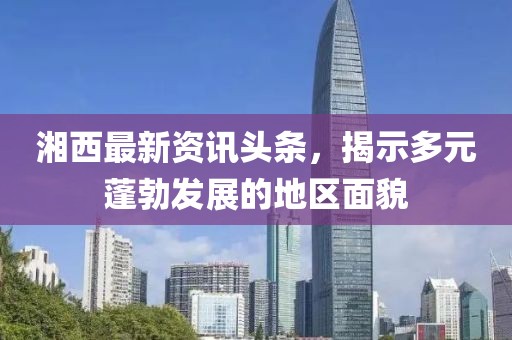 湘西最新資訊頭條，揭示多元蓬勃發(fā)展的地區(qū)面貌