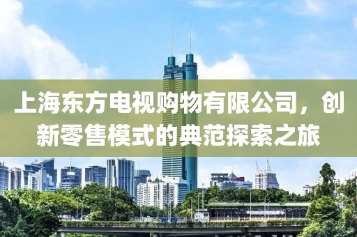上海東方電視購(gòu)物有限公司，創(chuàng)新零售模式的典范探索之旅