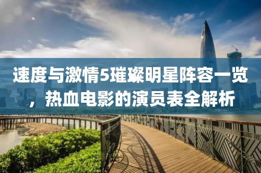 速度與激情5璀璨明星陣容一覽，熱血電影的演員表全解析