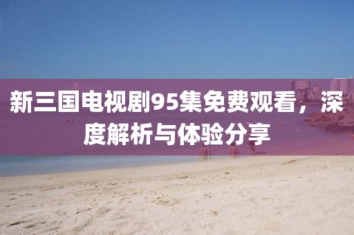 新三國電視劇95集免費觀看，深度解析與體驗分享