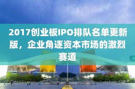 2017創(chuàng)業(yè)板IPO排隊名單更新版，企業(yè)角逐資本市場的激烈賽道