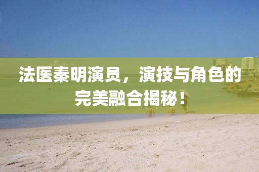 法醫(yī)秦明演員，演技與角色的完美融合揭秘！