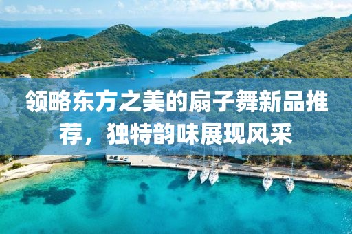 領(lǐng)略東方之美的扇子舞新品推薦，獨(dú)特韻味展現(xiàn)風(fēng)采