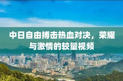 中日自由搏擊熱血對決，榮耀與激情的較量視頻