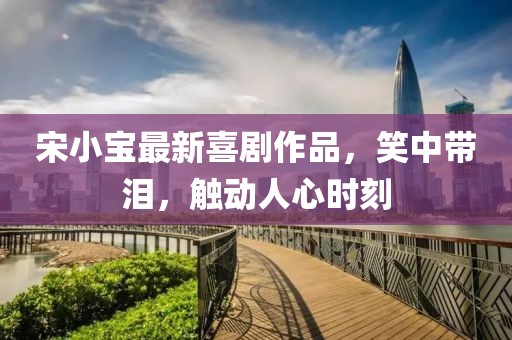 宋小寶最新喜劇作品，笑中帶淚，觸動人心時刻