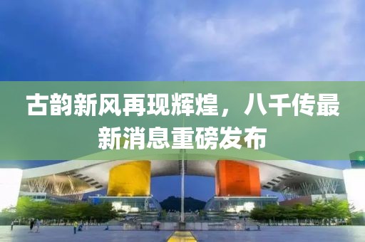 古韻新風(fēng)再現(xiàn)輝煌，八千傳最新消息重磅發(fā)布