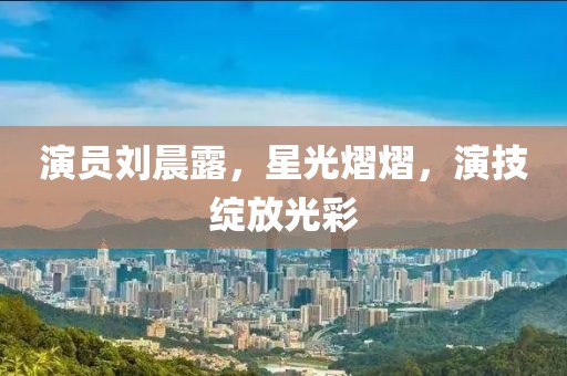 演員劉晨露，星光熠熠，演技綻放光彩