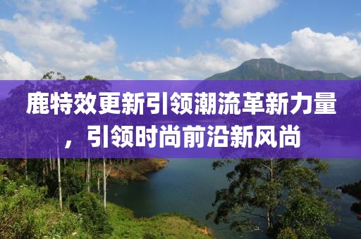 鹿特效更新引領潮流革新力量，引領時尚前沿新風尚