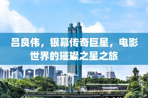 呂良偉，銀幕傳奇巨星，電影世界的璀璨之星之旅
