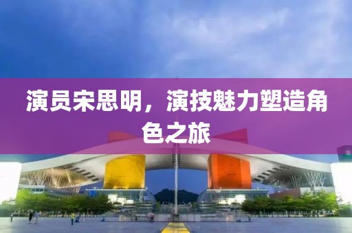 演員宋思明，演技魅力塑造角色之旅