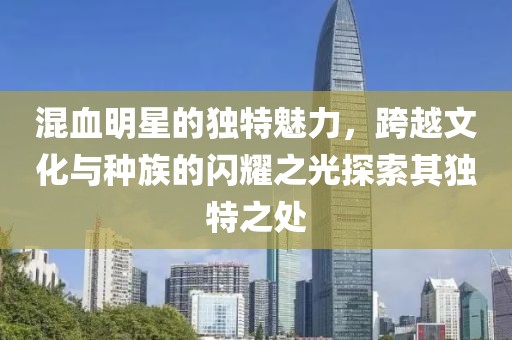 混血明星的獨(dú)特魅力，跨越文化與種族的閃耀之光探索其獨(dú)特之處