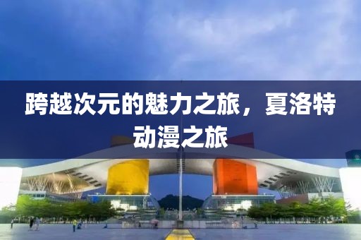 跨越次元的魅力之旅，夏洛特動漫之旅