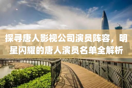 探尋唐人影視公司演員陣容，明星閃耀的唐人演員名單全解析