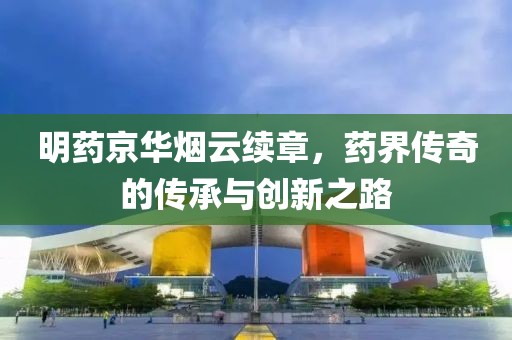 明藥京華煙云續(xù)章，藥界傳奇的傳承與創(chuàng)新之路