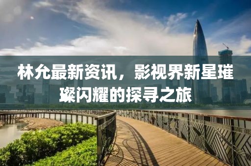 林允最新資訊，影視界新星璀璨閃耀的探尋之旅