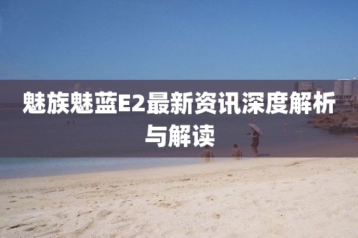 魅族魅藍(lán)E2最新資訊深度解析與解讀