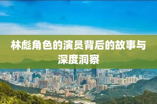 林彪角色的演員背后的故事與深度洞察