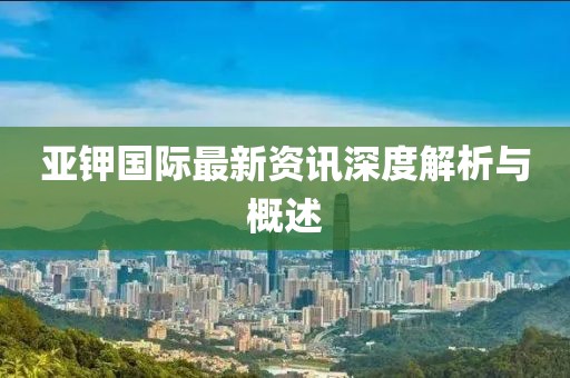 亞鉀國際最新資訊深度解析與概述