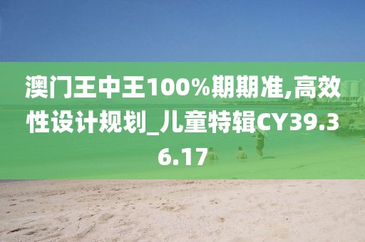 澳門王中王100%期期準(zhǔn),高效性設(shè)計(jì)規(guī)劃_兒童特輯CY39.36.17
