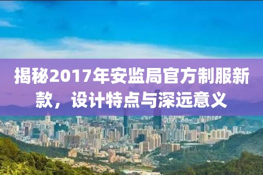 揭秘2017年安監(jiān)局官方制服新款，設(shè)計(jì)特點(diǎn)與深遠(yuǎn)意義