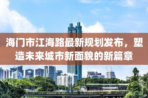 海門市江海路最新規(guī)劃發(fā)布，塑造未來城市新面貌的新篇章