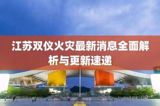 江蘇雙儀火災(zāi)最新消息全面解析與更新速遞