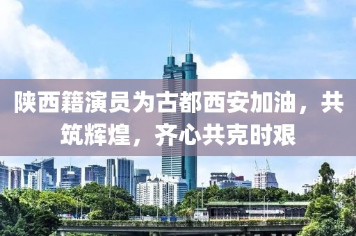 陜西籍演員為古都西安加油，共筑輝煌，齊心共克時艱
