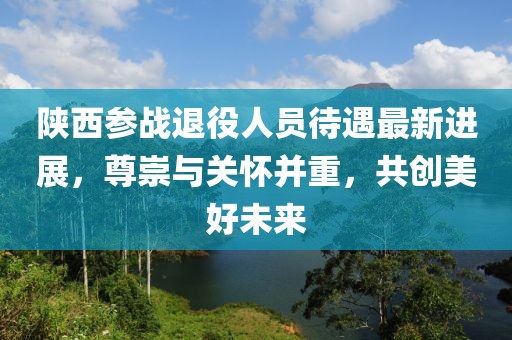 陜西參戰(zhàn)退役人員待遇最新進(jìn)展，尊崇與關(guān)懷并重，共創(chuàng)美好未來
