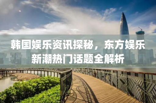 韓國(guó)娛樂(lè)資訊探秘，東方娛樂(lè)新潮熱門(mén)話(huà)題全解析