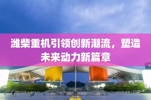 濰柴重機(jī)引領(lǐng)創(chuàng)新潮流，塑造未來(lái)動(dòng)力新篇章