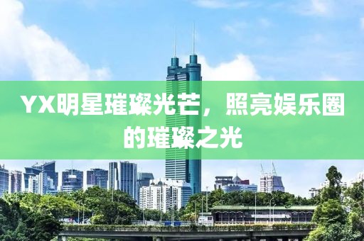 YX明星璀璨光芒，照亮娛樂圈的璀璨之光