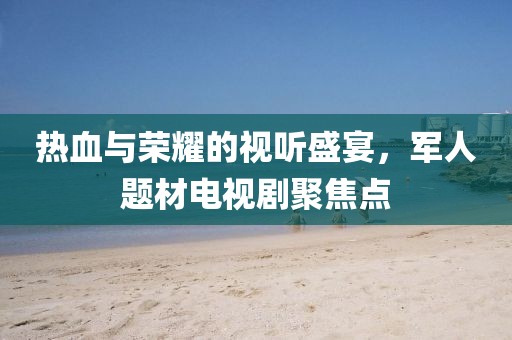 熱血與榮耀的視聽盛宴，軍人題材電視劇聚焦點