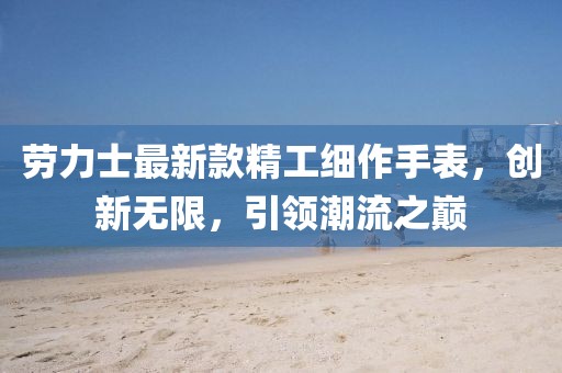 勞力士最新款精工細作手表，創(chuàng)新無限，引領(lǐng)潮流之巔