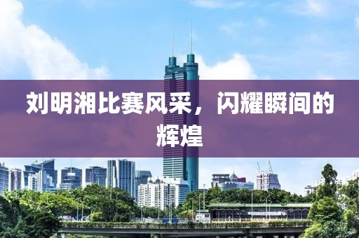 劉明湘比賽風(fēng)采，閃耀瞬間的輝煌