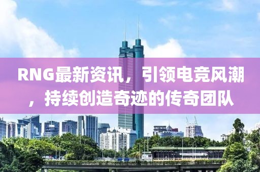 RNG最新資訊，引領(lǐng)電競風(fēng)潮，持續(xù)創(chuàng)造奇跡的傳奇團(tuán)隊(duì)